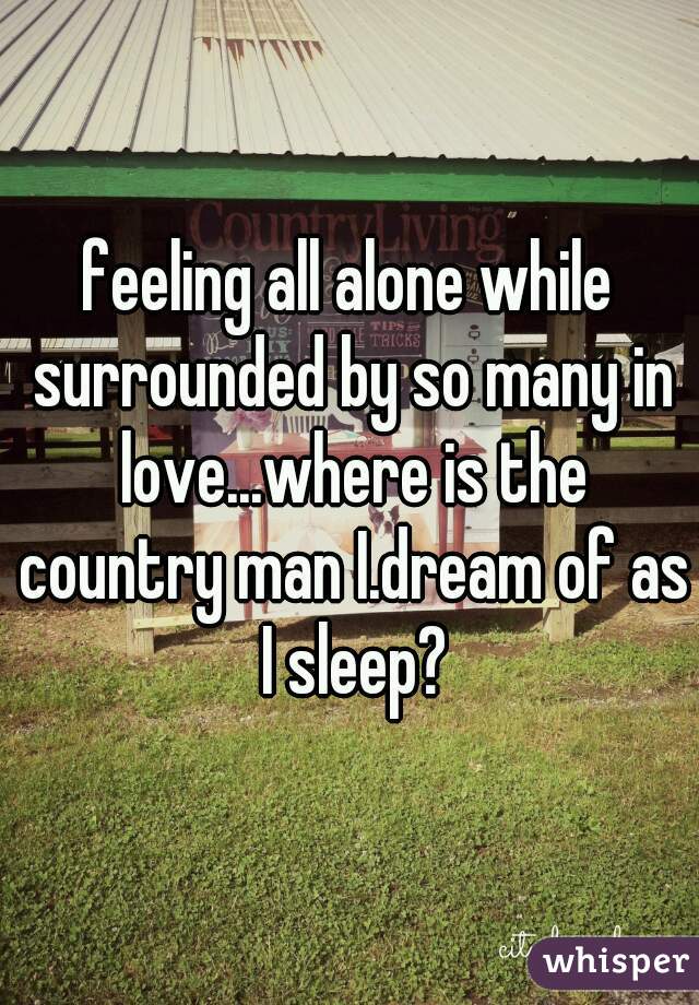 feeling all alone while surrounded by so many in love...where is the country man I.dream of as I sleep?