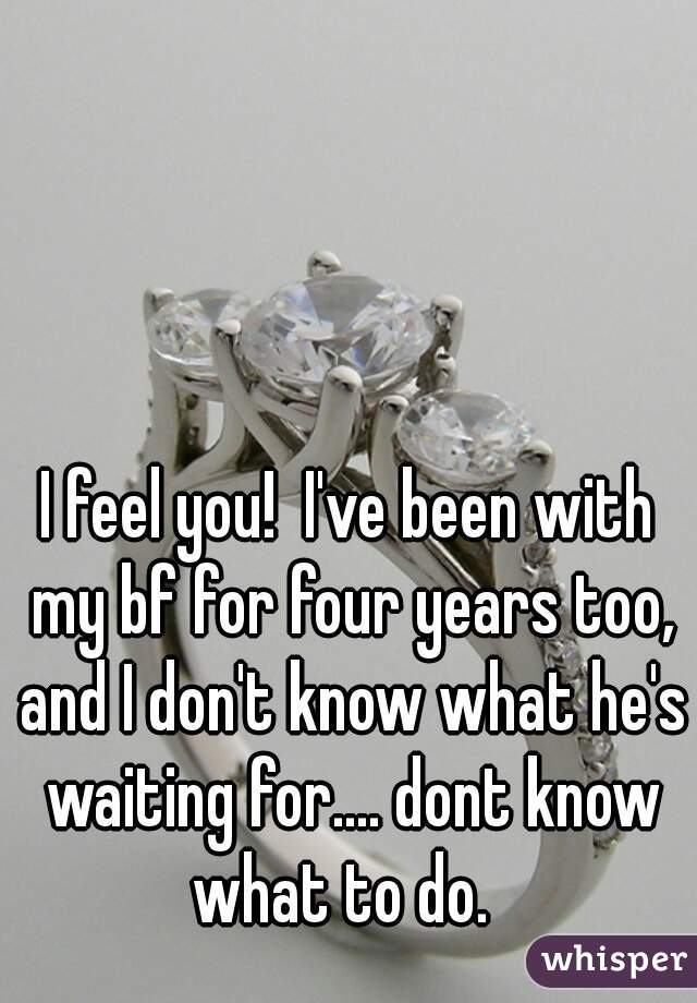 I feel you!  I've been with my bf for four years too, and I don't know what he's waiting for.... dont know what to do.  