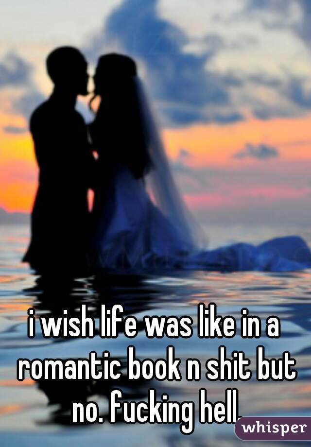 i wish life was like in a romantic book n shit but no. fucking hell.
