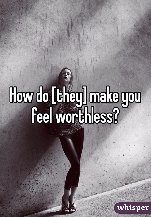 How do [they] make you feel worthless?