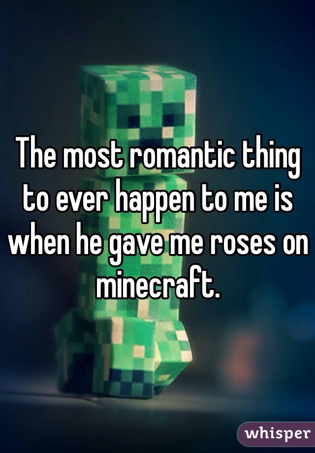 The most romantic thing to ever happen to me is when he gave me roses on minecraft.