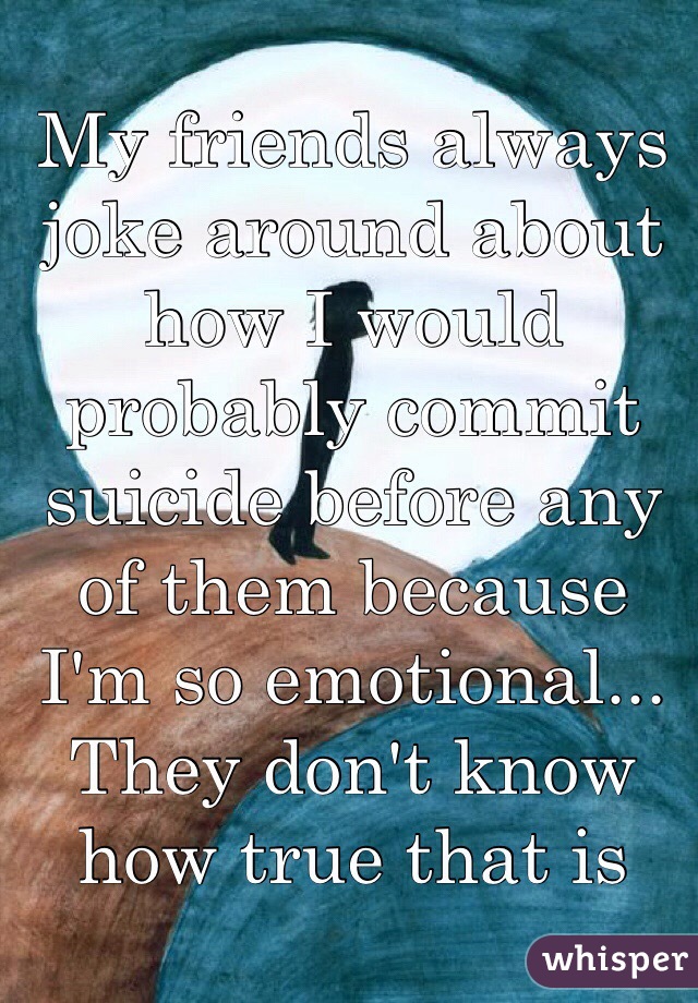 My friends always joke around about how I would probably commit suicide before any of them because I'm so emotional... They don't know how true that is