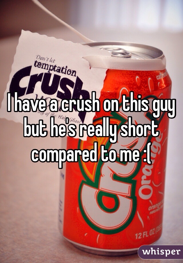 I have a crush on this guy but he's really short compared to me :(