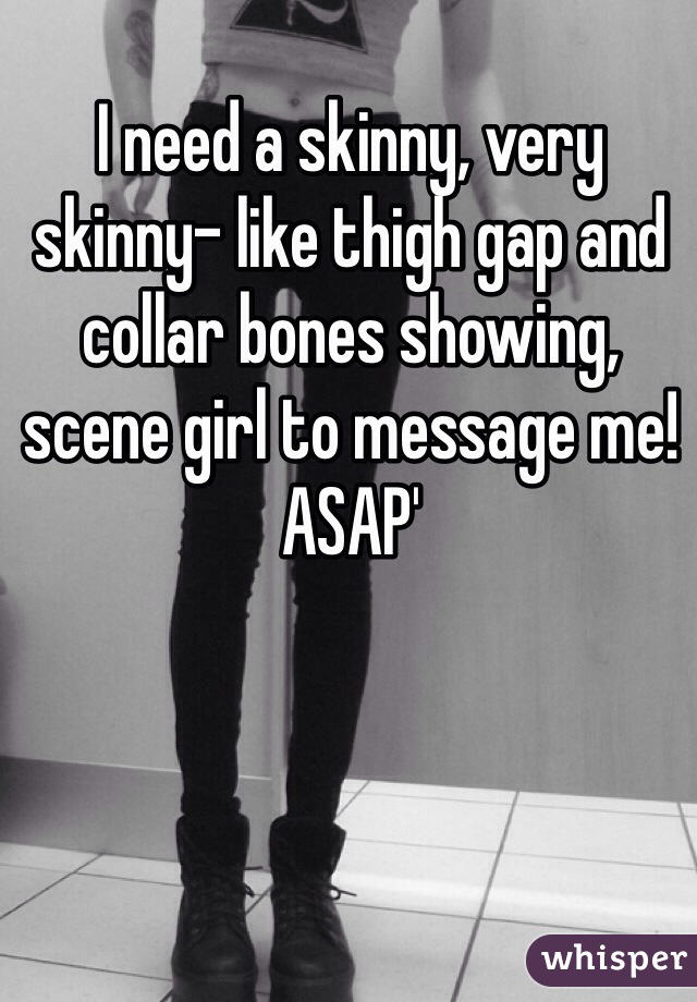 I need a skinny, very skinny- like thigh gap and collar bones showing, scene girl to message me! ASAP'