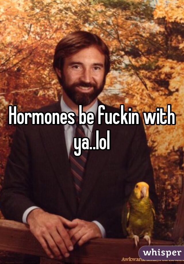 Hormones be fuckin with ya..lol