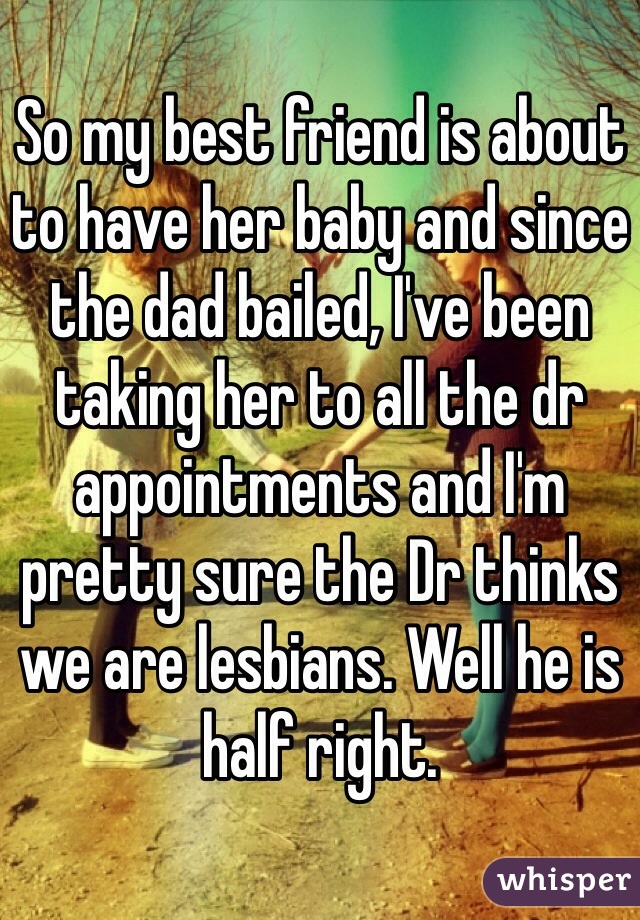 So my best friend is about to have her baby and since the dad bailed, I've been taking her to all the dr appointments and I'm pretty sure the Dr thinks we are lesbians. Well he is half right. 