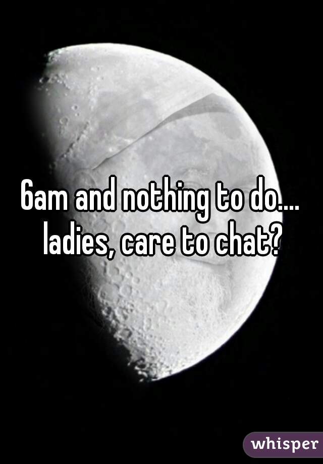 6am and nothing to do.... ladies, care to chat?