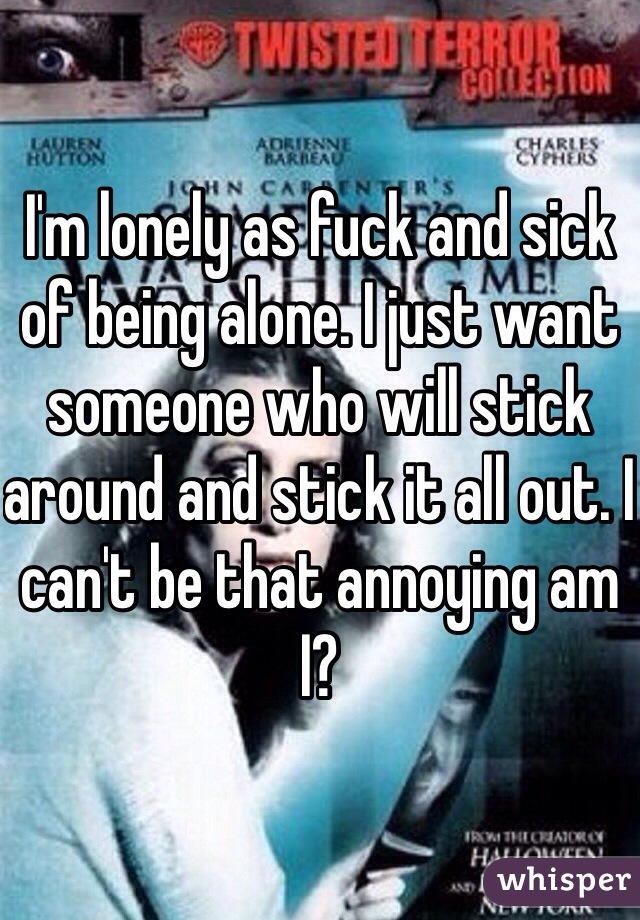 I'm lonely as fuck and sick of being alone. I just want someone who will stick around and stick it all out. I can't be that annoying am I?