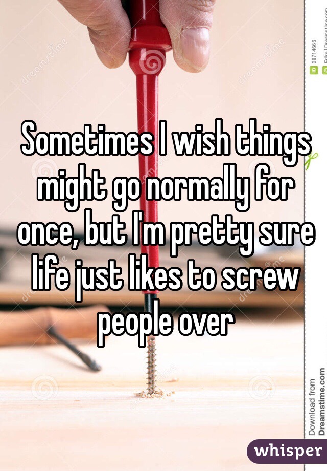 Sometimes I wish things might go normally for once, but I'm pretty sure life just likes to screw people over