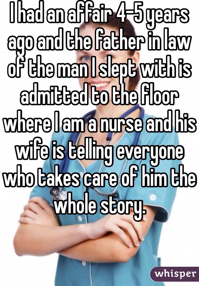 I had an affair 4-5 years ago and the father in law of the man I slept with is admitted to the floor where I am a nurse and his wife is telling everyone who takes care of him the whole story. 