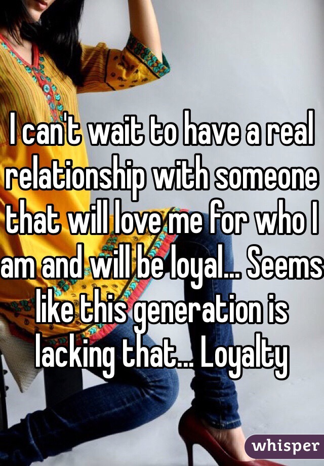 I can't wait to have a real relationship with someone that will love me for who I am and will be loyal... Seems like this generation is lacking that... Loyalty 