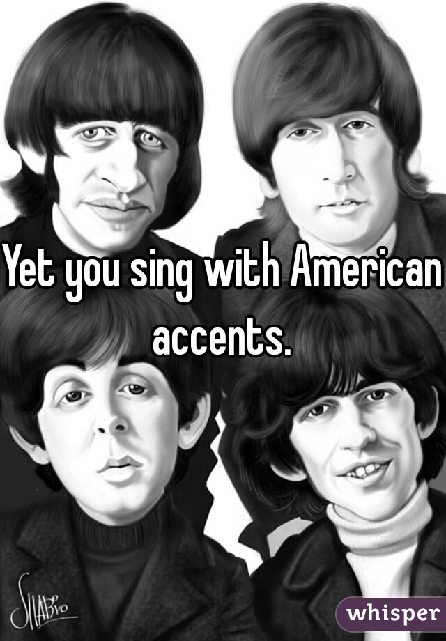Yet you sing with American accents. 