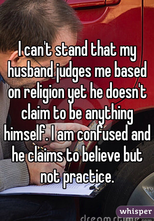 I can't stand that my husband judges me based on religion yet he doesn't claim to be anything himself. I am confused and he claims to believe but not practice.