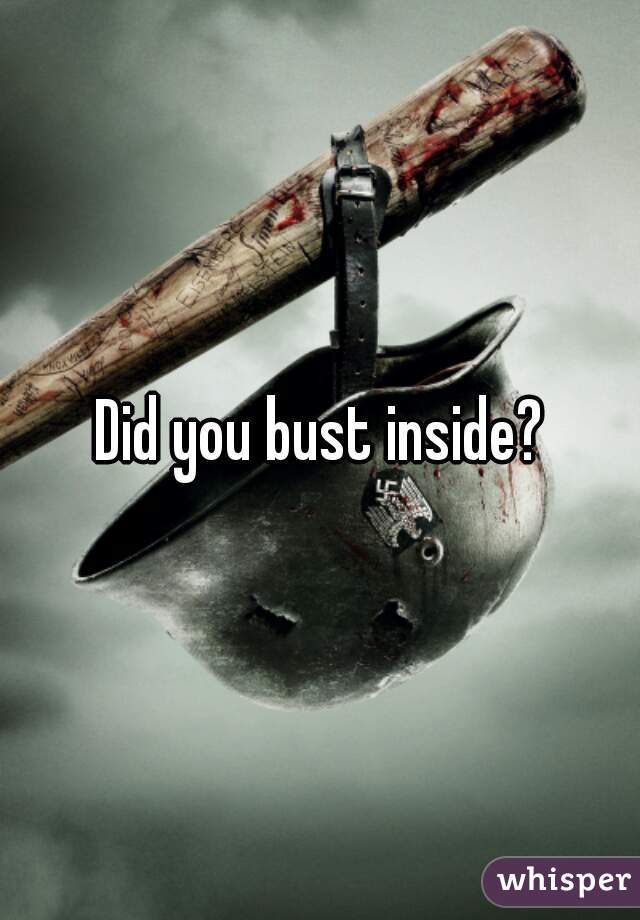 Did you bust inside?