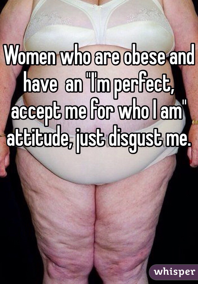 Women who are obese and have  an "I'm perfect, accept me for who I am" attitude, just disgust me. 