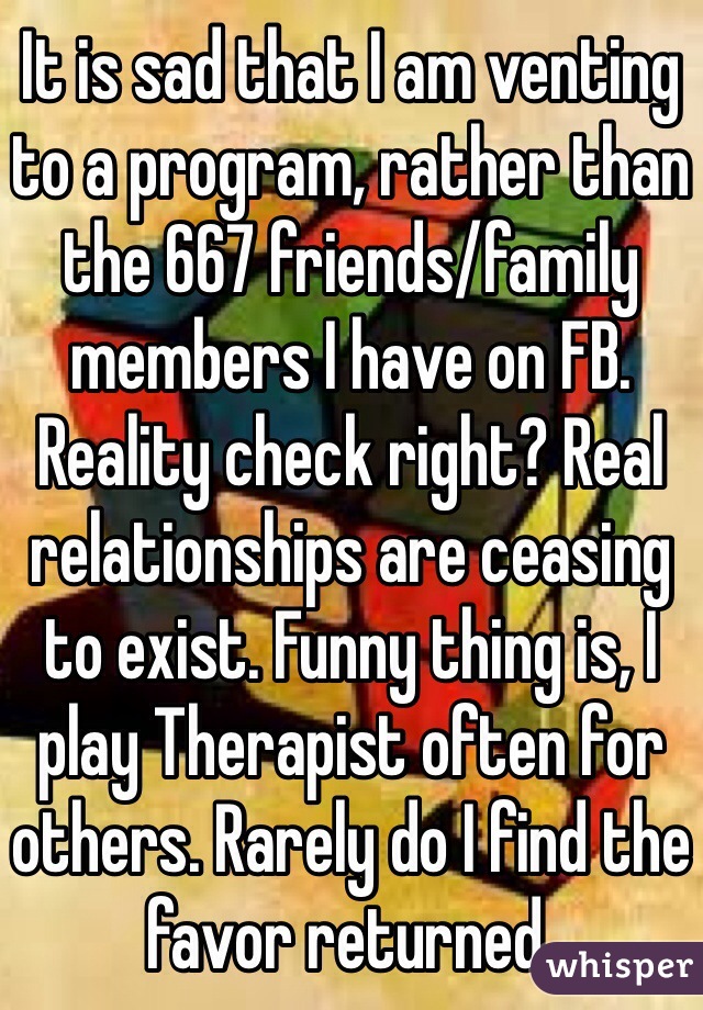 It is sad that I am venting to a program, rather than the 667 friends/family members I have on FB. Reality check right? Real relationships are ceasing to exist. Funny thing is, I play Therapist often for others. Rarely do I find the favor returned.