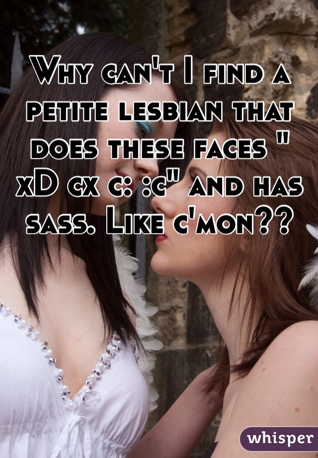 Why can't I find a petite lesbian that does these faces " xD cx c: :c" and has sass. Like c'mon??