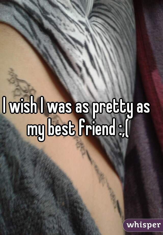 I wish I was as pretty as my best friend :,(