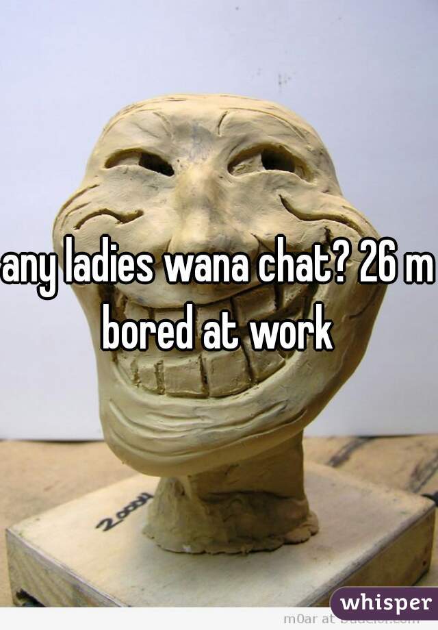 any ladies wana chat? 26 m bored at work 