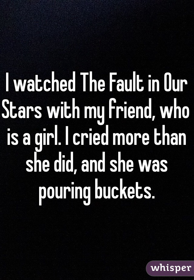 I watched The Fault in Our Stars with my friend, who is a girl. I cried more than she did, and she was pouring buckets. 