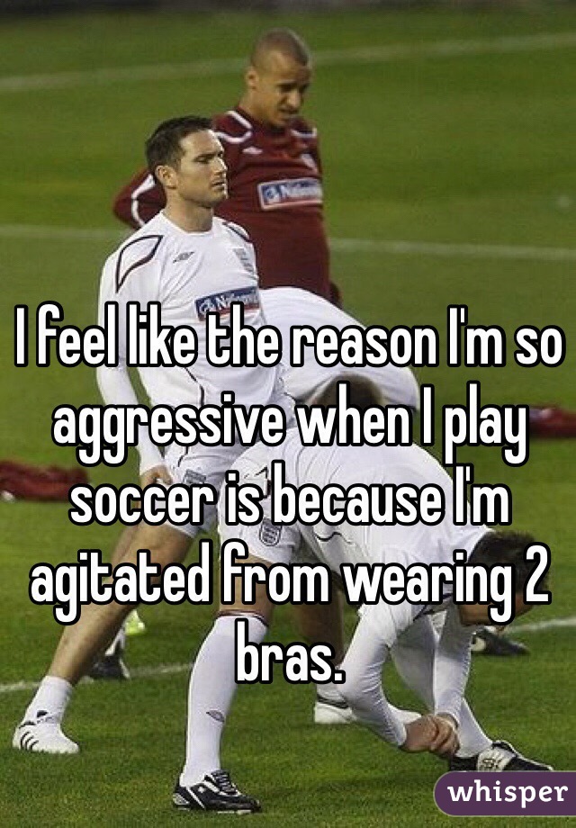 I feel like the reason I'm so aggressive when I play soccer is because I'm agitated from wearing 2 bras.
