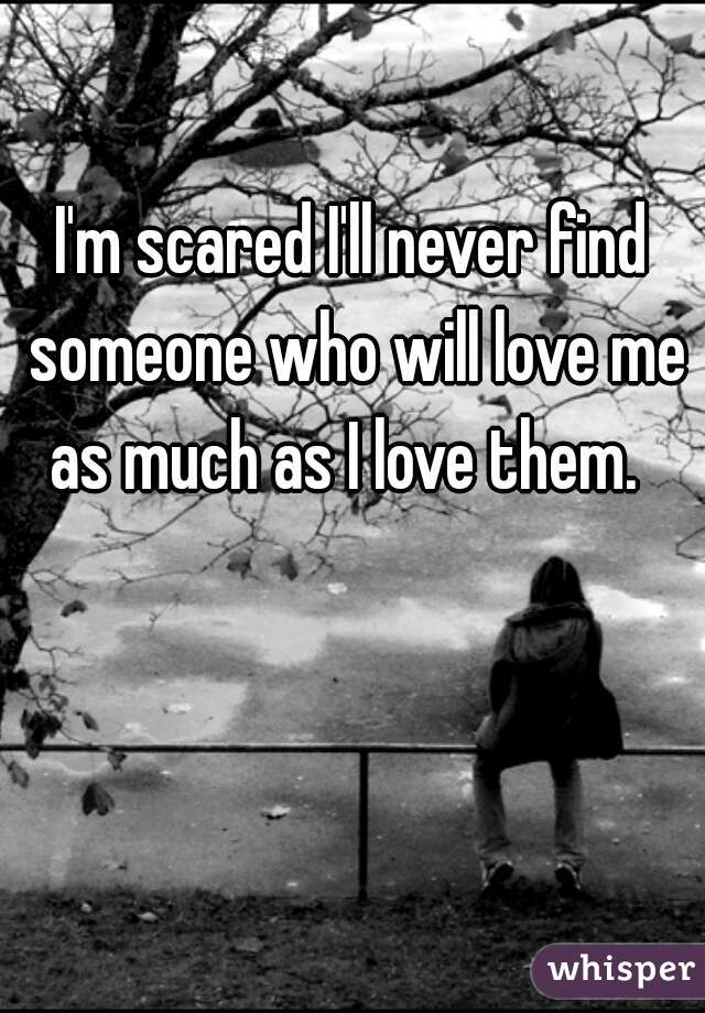 I'm scared I'll never find someone who will love me as much as I love them.  
