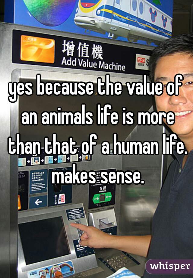 yes because the value of an animals life is more than that of a human life. makes sense.