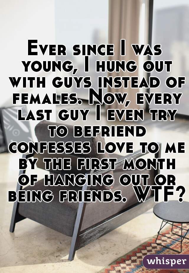 Ever since I was young, I hung out with guys instead of females. Now, every last guy I even try to befriend confesses love to me by the first month of hanging out or being friends. WTF?  