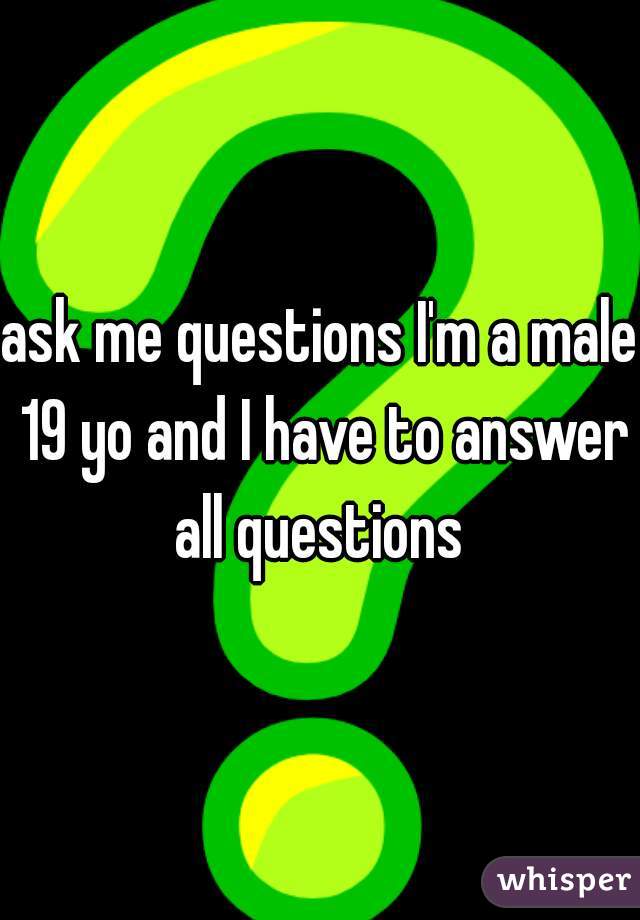 ask me questions I'm a male 19 yo and I have to answer all questions 