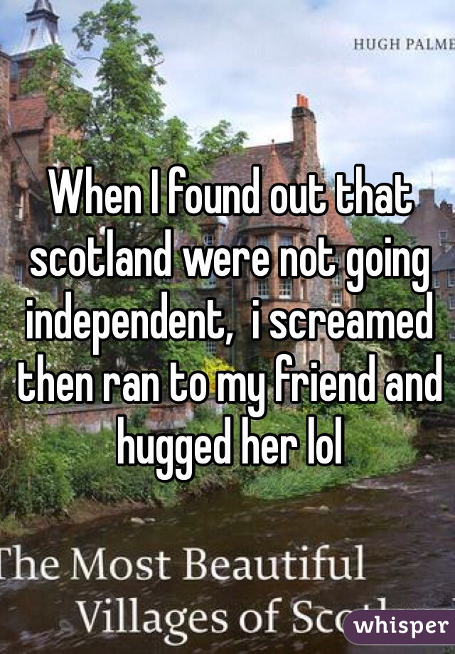 When I found out that scotland were not going independent,  i screamed then ran to my friend and hugged her lol
