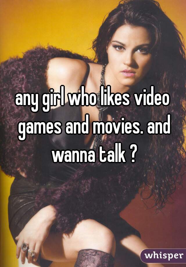 any girl who likes video games and movies. and wanna talk ?