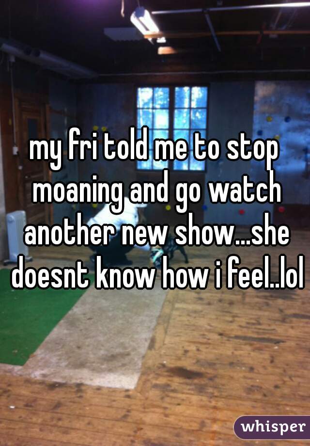 my fri told me to stop moaning and go watch another new show...she doesnt know how i feel..lol