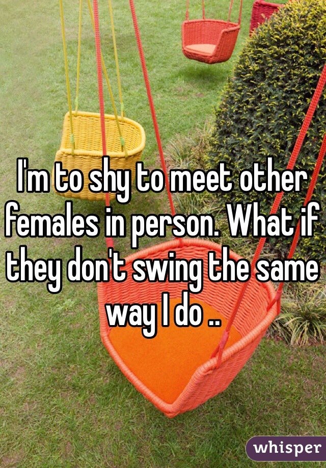 I'm to shy to meet other females in person. What if they don't swing the same way I do .. 