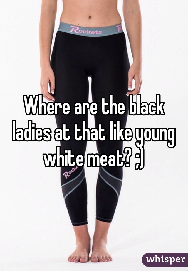 Where are the black ladies at that like young white meat? ;)
