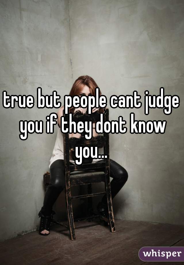 true but people cant judge you if they dont know you... 