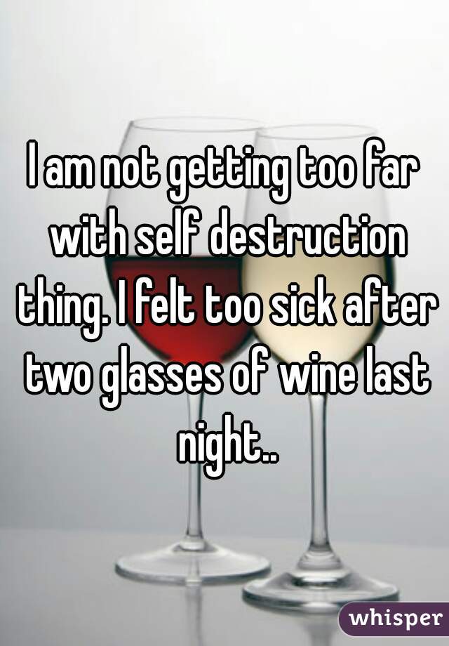 I am not getting too far with self destruction thing. I felt too sick after two glasses of wine last night..