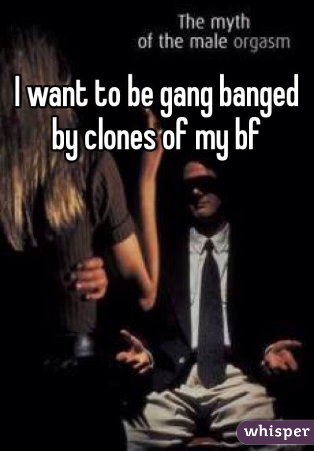 I want to be gang banged by clones of my bf 