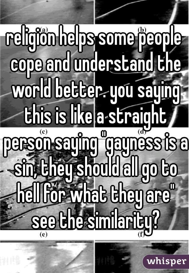 religion helps some people cope and understand the world better. you saying this is like a straight person saying "gayness is a sin, they should all go to hell for what they are" see the similarity?