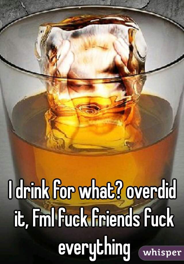 I drink for what? overdid it, Fml fuck friends fuck everything