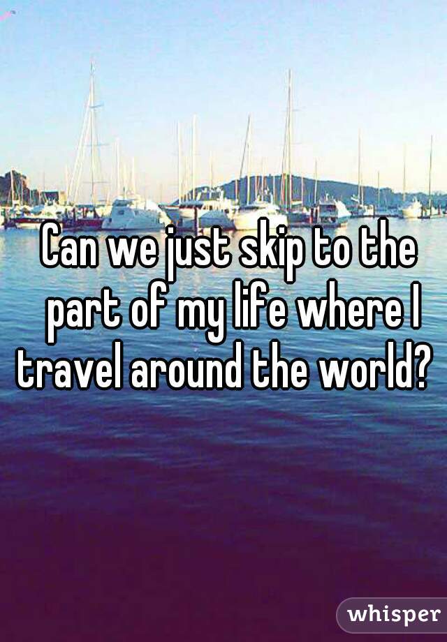 Can we just skip to the part of my life where I travel around the world?   