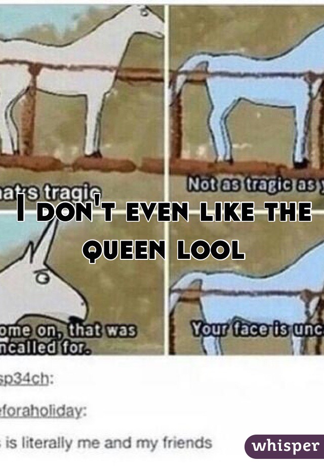 I don't even like the queen lool