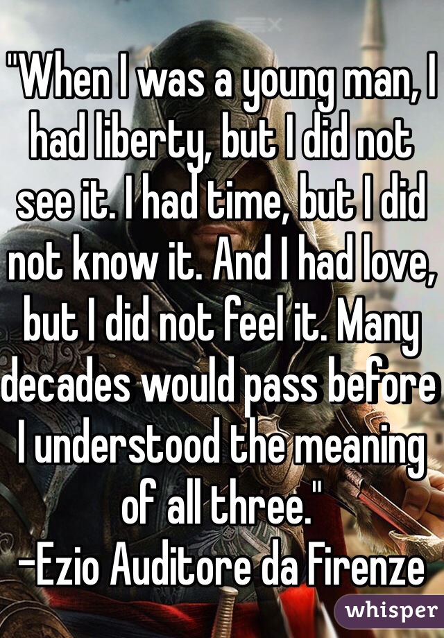 "When I was a young man, I had liberty, but I did not see it. I had time, but I did not know it. And I had love, but I did not feel it. Many decades would pass before I understood the meaning of all three."
-Ezio Auditore da Firenze