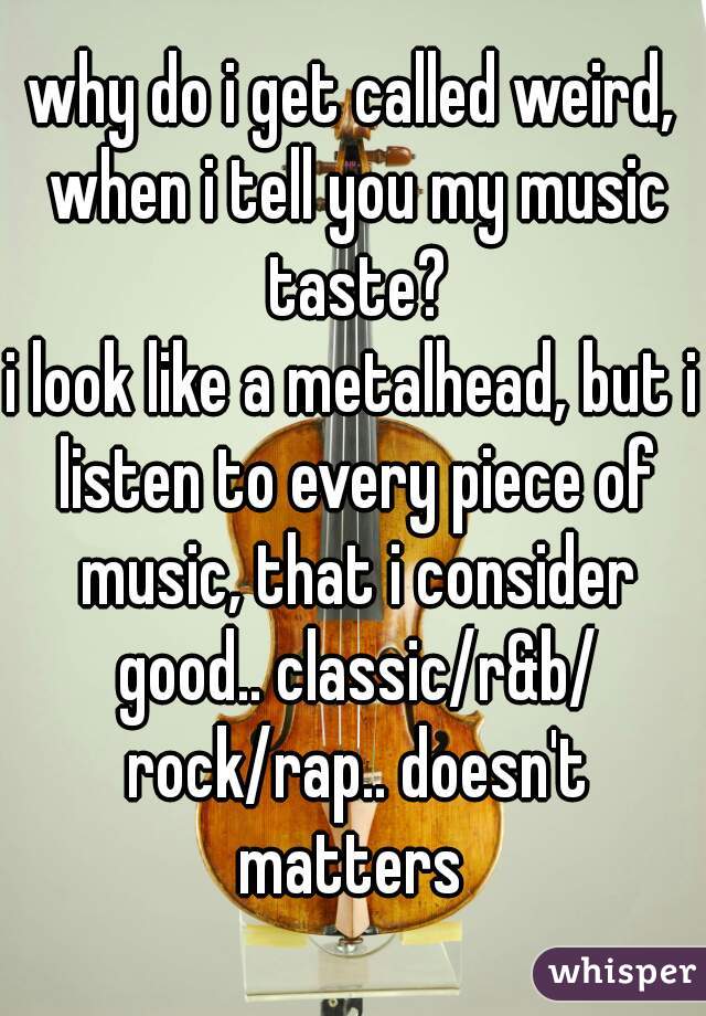 why do i get called weird, when i tell you my music taste?
i look like a metalhead, but i listen to every piece of music, that i consider good.. classic/r&b/ rock/rap.. doesn't matters 