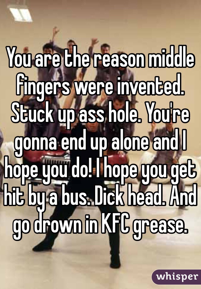 You are the reason middle fingers were invented. Stuck up ass hole. You're gonna end up alone and I hope you do! I hope you get hit by a bus. Dick head. And go drown in KFC grease. 