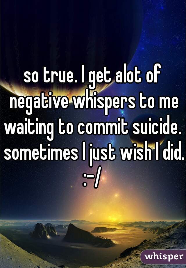 so true. I get alot of negative whispers to me waiting to commit suicide.  sometimes I just wish I did. :-/ 