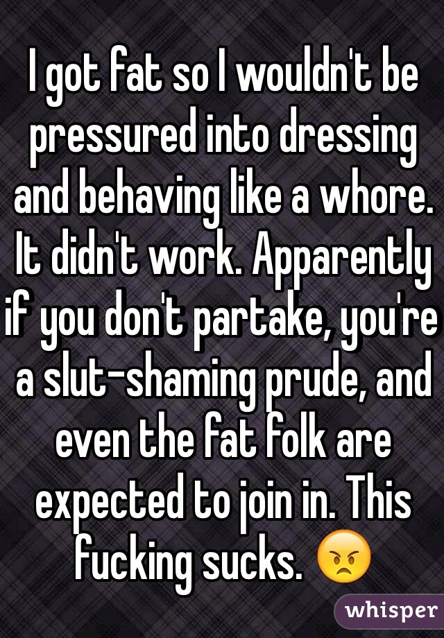 I got fat so I wouldn't be pressured into dressing and behaving like a whore. It didn't work. Apparently if you don't partake, you're a slut-shaming prude, and even the fat folk are expected to join in. This fucking sucks. 😠