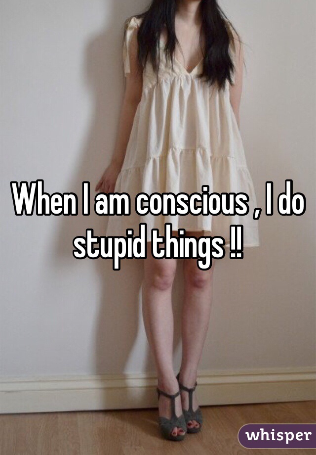 When I am conscious , I do stupid things !!