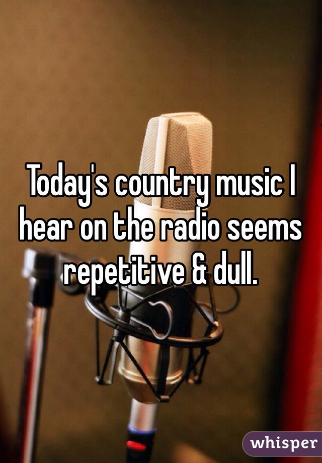 Today's country music I hear on the radio seems repetitive & dull. 