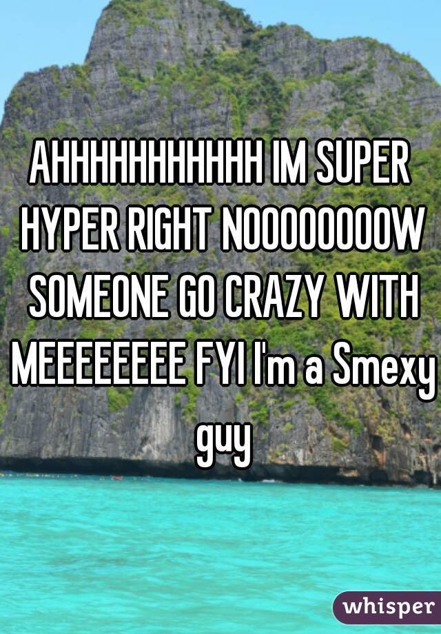 AHHHHHHHHHHH IM SUPER HYPER RIGHT NOOOOOOOOW SOMEONE GO CRAZY WITH MEEEEEEEE FYI I'm a Smexy guy