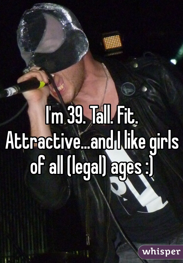 I'm 39. Tall. Fit. Attractive...and I like girls of all (legal) ages :) 